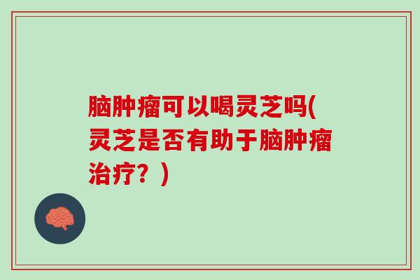 脑肿瘤可以喝灵芝吗(灵芝是否有助于脑肿瘤治疗？)
