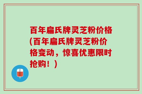百年扁氏牌灵芝粉价格(百年扁氏牌灵芝粉价格变动，惊喜优惠限时抢购！)
