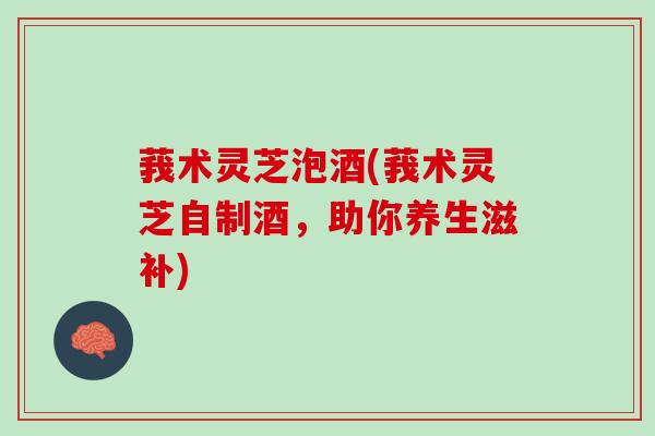 莪术灵芝泡酒(莪术灵芝自制酒,助你养生滋补) 莪术灵芝泡酒(莪术灵芝自制酒,助你养生滋补)