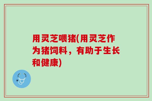 用灵芝喂猪(用灵芝作为猪饲料,有助于生长和健康) 用灵芝喂猪(用灵芝作为猪饲料,有助于生长和健康)