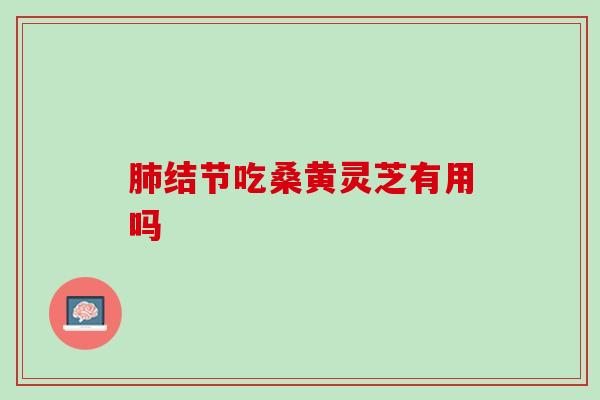 肺结节吃桑黄灵芝有用吗