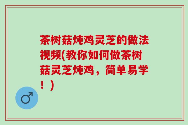 茶树菇炖鸡灵芝的做法视频(教你如何做茶树菇灵芝炖鸡，简单易学！)