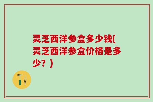 灵芝西洋参盒多少钱(灵芝西洋参盒价格是多少?) 灵芝西洋参盒多少钱(灵芝西洋参盒价格是多少?)