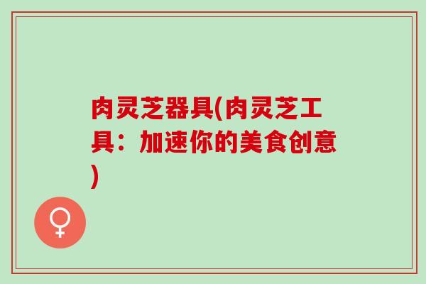 肉灵芝器具(肉灵芝工具:加速你的美食创意) 肉灵芝器具(肉灵芝工具:加速你的美食创意)