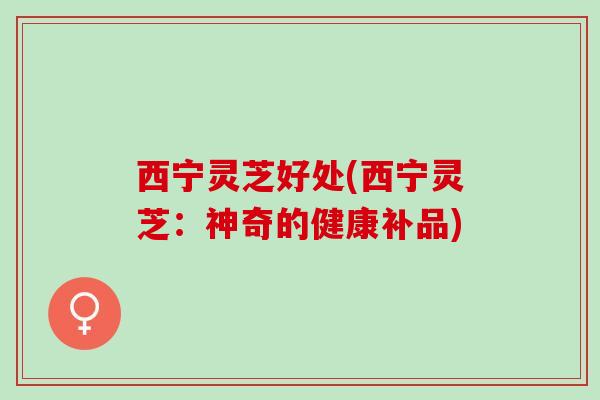 西宁灵芝好处(西宁灵芝：神奇的健康补品)