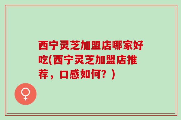 西宁灵芝加盟店哪家好吃(西宁灵芝加盟店推荐，口感如何？)