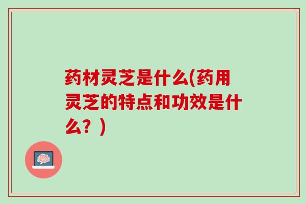 药材灵芝是什么(药用灵芝的特点和功效是什么？)