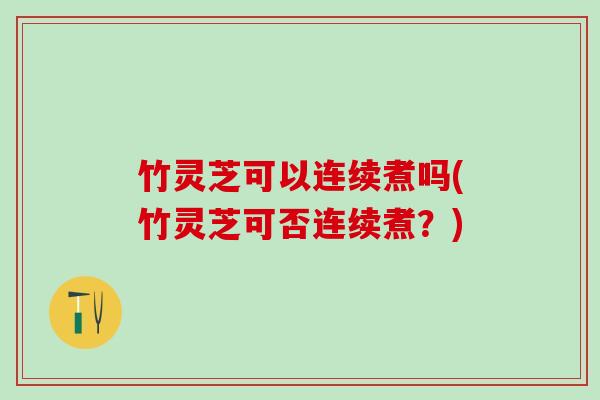 竹灵芝可以连续煮吗(竹灵芝可否连续煮？)