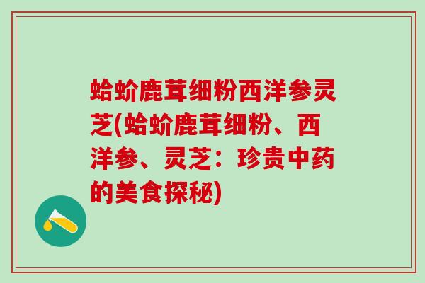 蛤蚧鹿茸细粉西洋参灵芝(蛤蚧鹿茸细粉、西洋参、灵芝:珍贵的美食探秘) 蛤蚧鹿茸细粉西洋参灵芝(蛤蚧鹿茸细粉、西洋参、灵芝:珍贵的美食探秘)