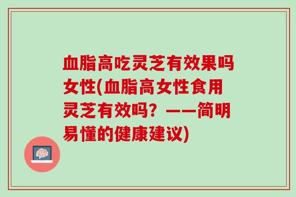 血脂高吃灵芝有效果吗女性(血脂高女性食用灵芝有效吗？——简明易懂的健康建议)