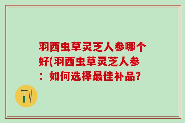 羽西虫草灵芝人参哪个好(羽西虫草灵芝人参：如何选择最佳补品？