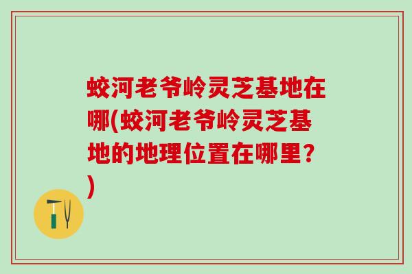 蛟河老爷岭灵芝基地在哪(蛟河老爷岭灵芝基地的地理位置在哪里？)