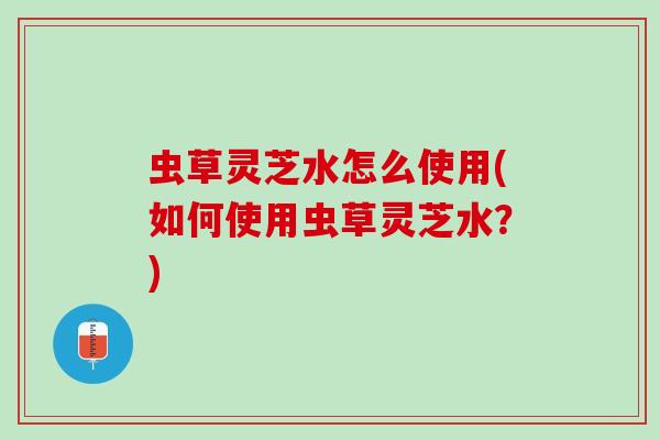 虫草灵芝水怎么使用(如何使用虫草灵芝水?) 虫草灵芝水怎么使用(如何使用虫草灵芝水?)
