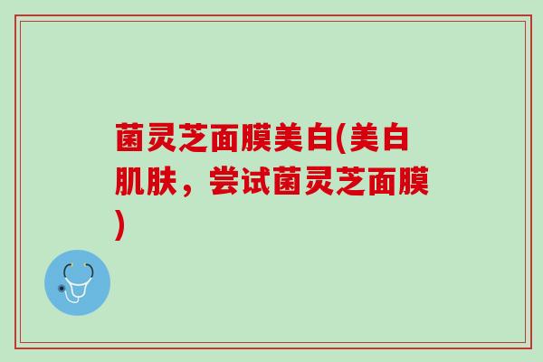 菌灵芝面膜美白(美白肌肤，尝试菌灵芝面膜)