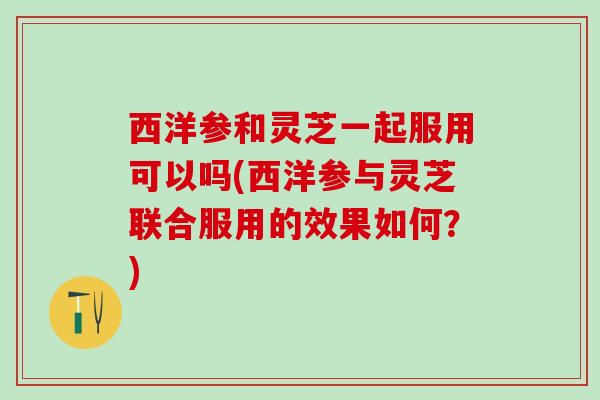 西洋参和灵芝一起服用可以吗(西洋参与灵芝联合服用的效果如何？)