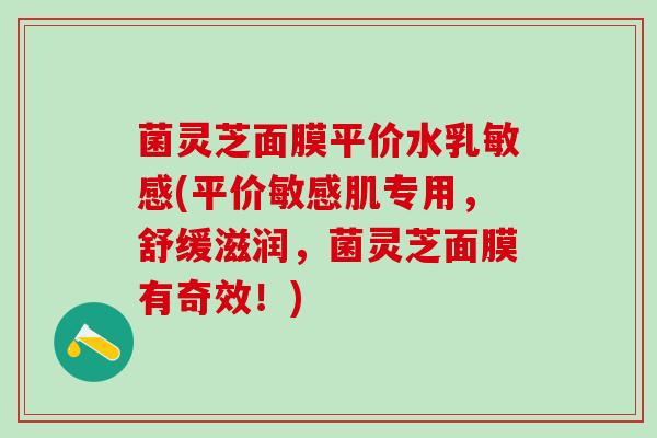 菌灵芝面膜平价水乳敏感(平价敏感肌专用，舒缓滋润，菌灵芝面膜有奇效！)