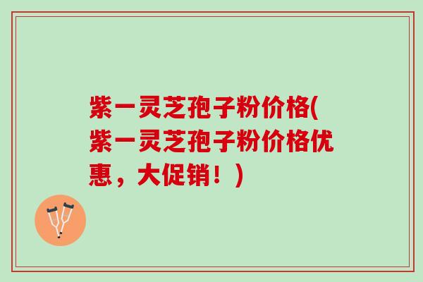 紫一灵芝孢子粉价格(紫一灵芝孢子粉价格优惠，大促销！)