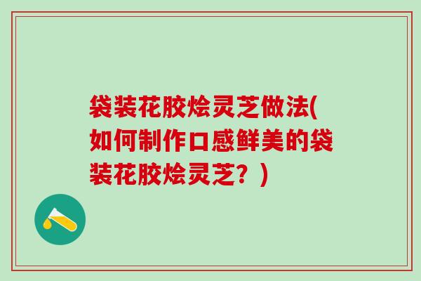 袋装花胶烩灵芝做法(如何制作口感鲜美的袋装花胶烩灵芝？)