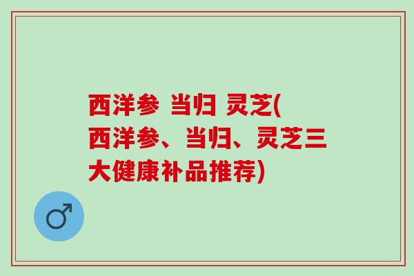 西洋参 当归 灵芝(西洋参、当归、灵芝三大健康补品推荐)