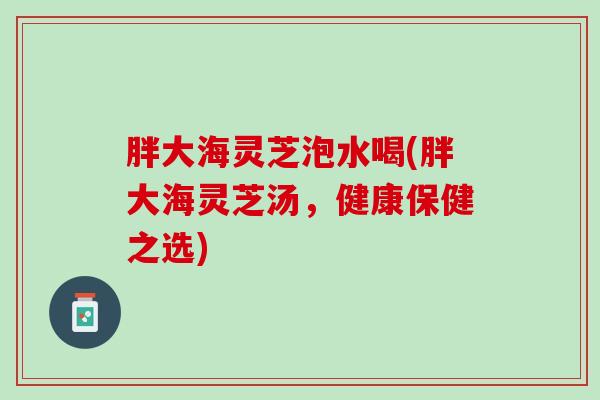 胖大海灵芝泡水喝(胖大海灵芝汤，健康保健之选)
