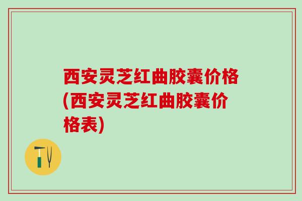 西安灵芝红曲胶囊价格(西安灵芝红曲胶囊价格表)