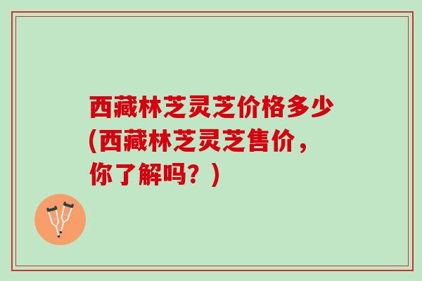 西藏林芝灵芝价格多少(西藏林芝灵芝售价，你了解吗？)