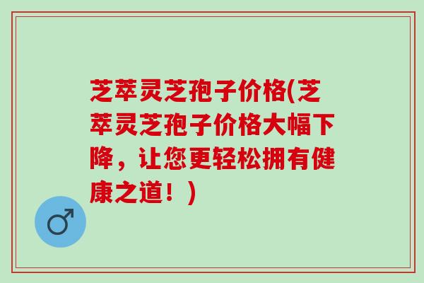 芝萃灵芝孢子价格(芝萃灵芝孢子价格大幅下降，让您更轻松拥有健康之道！)