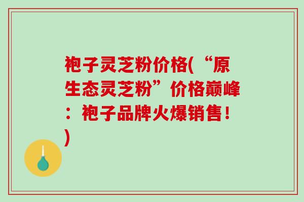 袍子灵芝粉价格(“原生态灵芝粉”价格巅峰：袍子品牌火爆销售！)