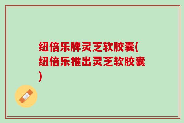纽倍乐牌灵芝软胶囊(纽倍乐推出灵芝软胶囊) 纽倍乐牌灵芝软胶囊(纽倍乐推出灵芝软胶囊)