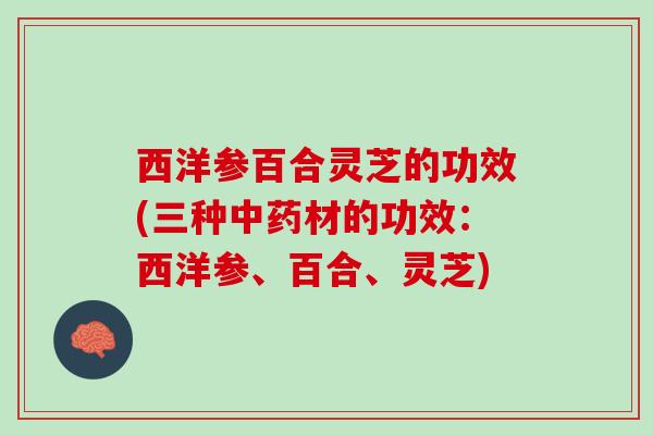 西洋参百合灵芝的功效(三种中药材的功效：西洋参、百合、灵芝)