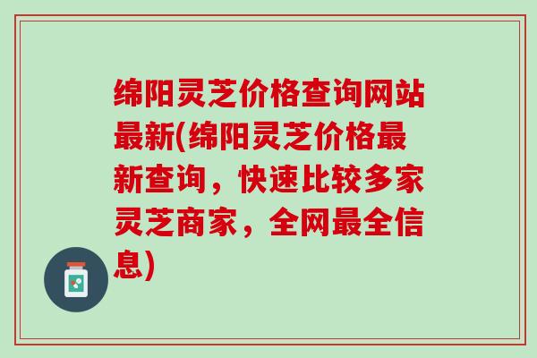 绵阳灵芝价格查询网站最新(绵阳灵芝价格最新查询，快速比较多家灵芝商家，全网最全信息)