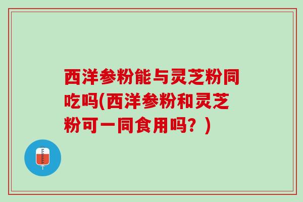 西洋参粉能与灵芝粉同吃吗(西洋参粉和灵芝粉可一同食用吗?) 西洋参粉能与灵芝粉同吃吗(西洋参粉和灵芝粉可一同食用吗?)