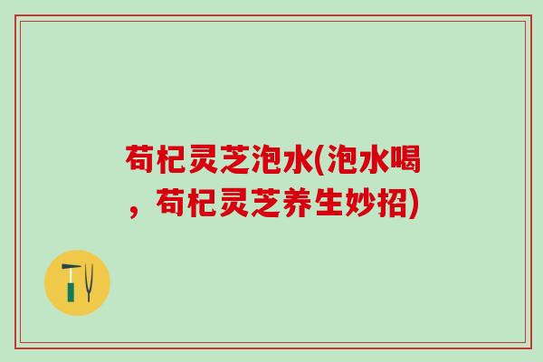 苟杞灵芝泡水(泡水喝，苟杞灵芝养生妙招)