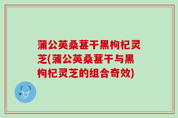 蒲公英桑葚干黑枸杞灵芝(蒲公英桑葚干与黑枸杞灵芝的组合奇效)