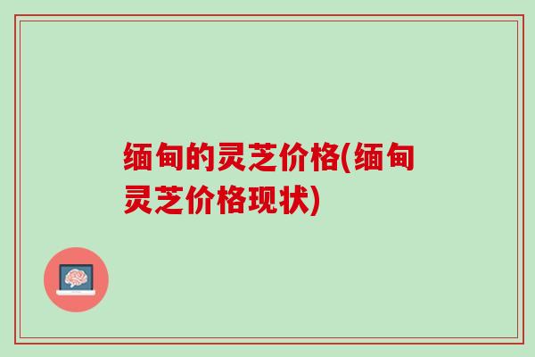 缅甸的灵芝价格(缅甸灵芝价格现状)