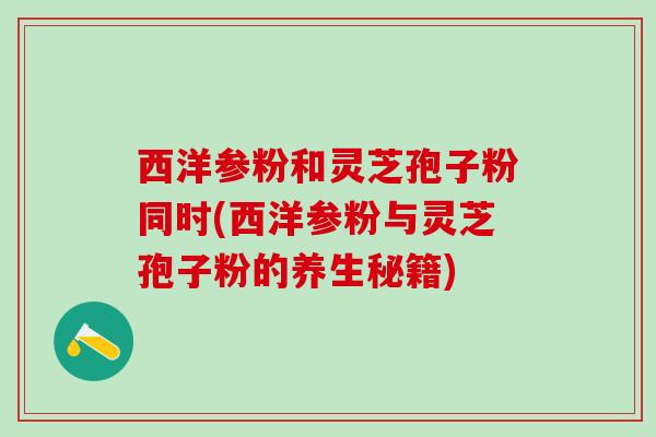 西洋参粉和灵芝孢子粉同时(西洋参粉与灵芝孢子粉的养生秘籍)