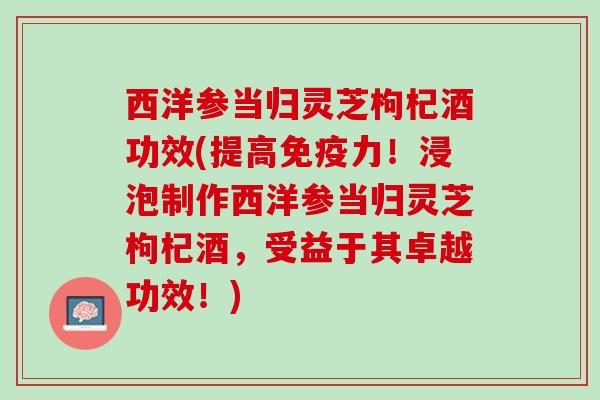 西洋参当归灵芝枸杞酒功效(提高免疫力!浸泡制作西洋参当归灵芝枸杞酒,受益于其卓越功效!) 西洋参当归灵芝枸杞酒功效(提高免疫力!浸泡制作西洋参当归灵芝枸杞酒,受益于其卓越功效!)