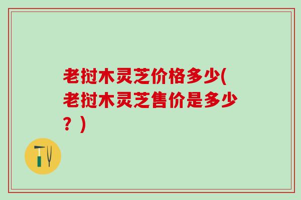 老挝木灵芝价格多少(老挝木灵芝售价是多少?) 老挝木灵芝价格多少(老挝木灵芝售价是多少?)