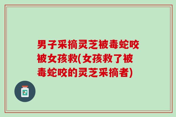男子采摘灵芝被毒蛇咬被女孩救(女孩救了被毒蛇咬的灵芝采摘者)