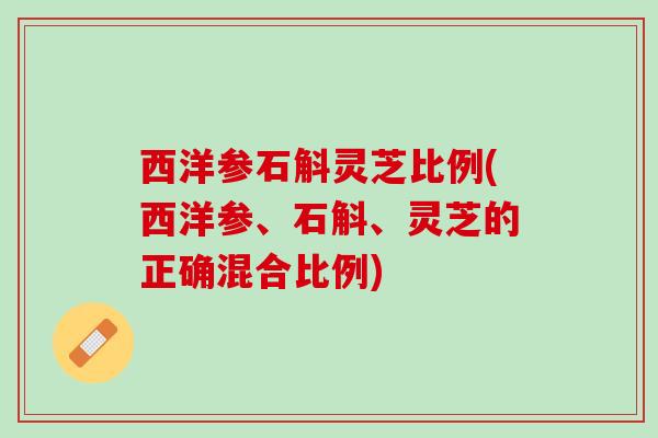 西洋参石斛灵芝比例(西洋参、石斛、灵芝的正确混合比例)