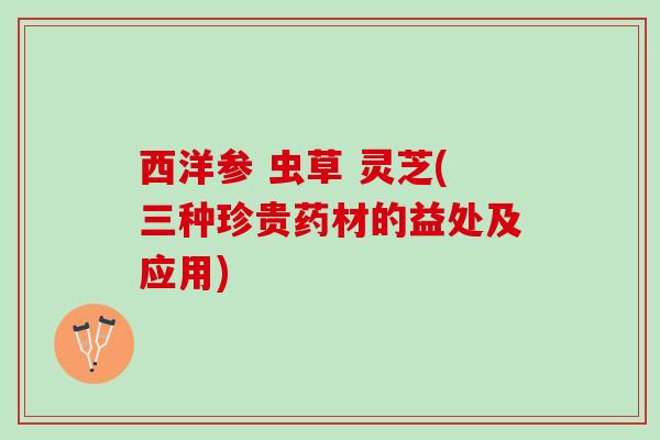 西洋参 虫草 灵芝(三种珍贵药材的益处及应用)