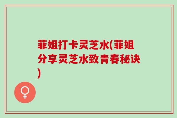 菲姐打卡灵芝水(菲姐分享灵芝水致青春秘诀)