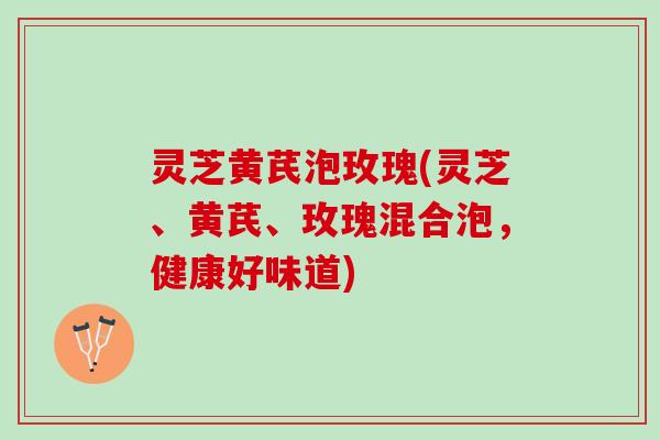 灵芝黄芪泡玫瑰(灵芝、黄芪、玫瑰混合泡，健康好味道)