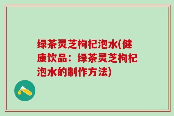 绿茶灵芝枸杞泡水(健康饮品：绿茶灵芝枸杞泡水的制作方法)