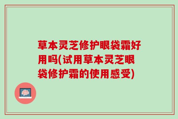 草本灵芝修护眼袋霜好用吗(试用草本灵芝眼袋修护霜的使用感受)
