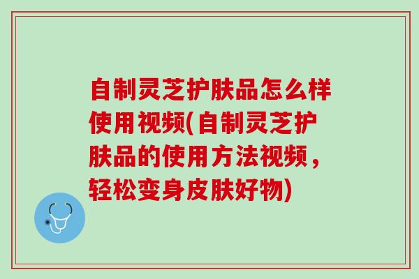 自制灵芝护肤品怎么样使用视频(自制灵芝护肤品的使用方法视频，轻松变身皮肤好物)