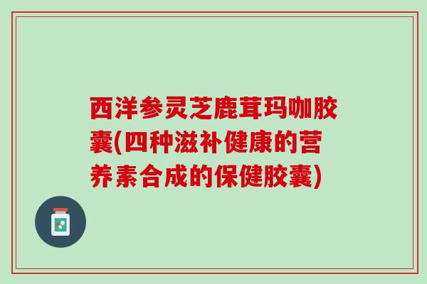 西洋参灵芝鹿茸玛咖胶囊(四种滋补健康的营养素合成的保健胶囊)