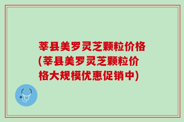 莘县美罗灵芝颗粒价格(莘县美罗灵芝颗粒价格大规模优惠促销中)