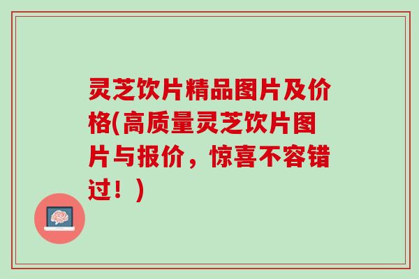 灵芝饮片精品图片及价格(高质量灵芝饮片图片与报价，惊喜不容错过！)