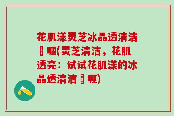 花肌漾灵芝冰晶透清洁啫喱(灵芝清洁,花肌透亮:试试花肌漾的冰晶透清洁啫喱) 花肌漾灵芝冰晶透清洁啫喱(灵芝清洁,花肌透亮:试试花肌漾的冰晶透清洁啫喱)